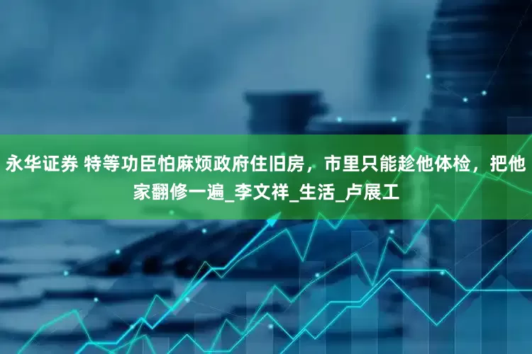 永华证券 特等功臣怕麻烦政府住旧房，市里只能趁他体检，把他家翻修一遍_李文祥_生活_卢展工