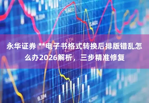 永华证券 **电子书格式转换后排版错乱怎么办2026解析，三步精准修复