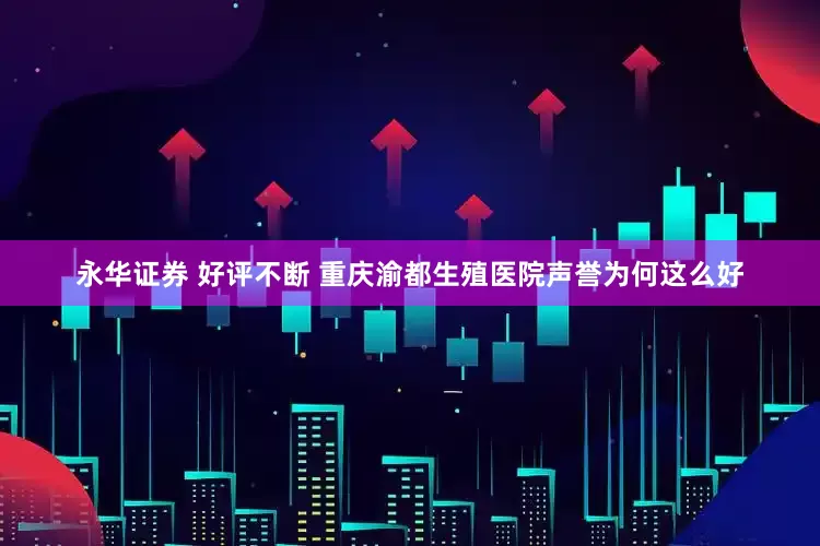 永华证券 好评不断 重庆渝都生殖医院声誉为何这么好